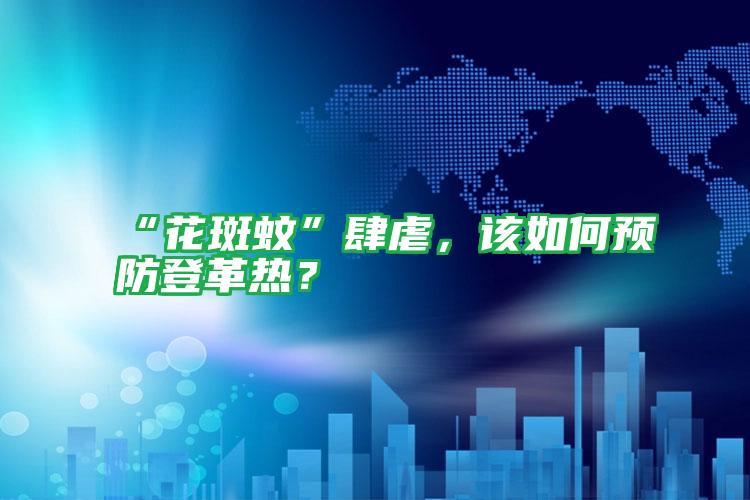 “花斑蚊”肆虐,該如何預(yù)防登革熱?