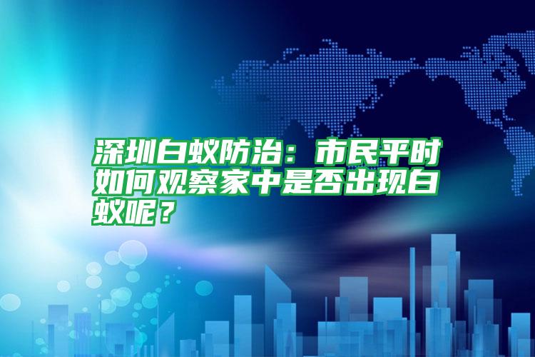深圳白蟻防治:市民平時(shí)如何觀察家中是否出現(xiàn)白蟻呢?