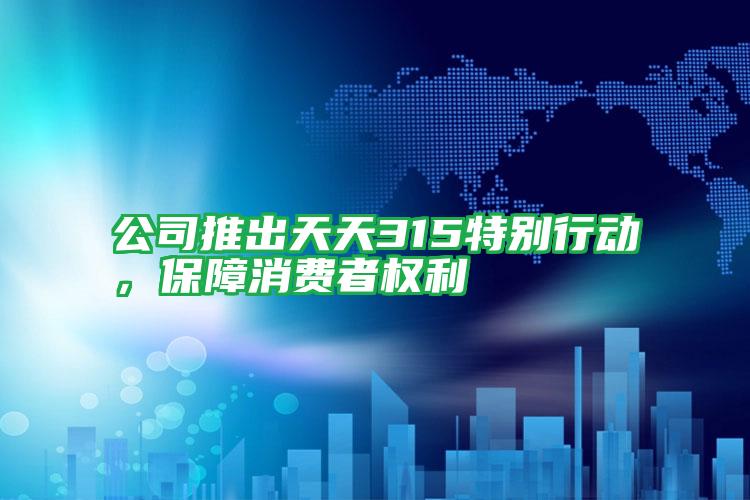 公司推出天天315特別行動,保障消費者權(quán)利