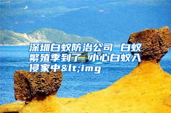 深圳白蟻防治公司 白蟻繁殖季到了 小心白蟻入侵家中<img