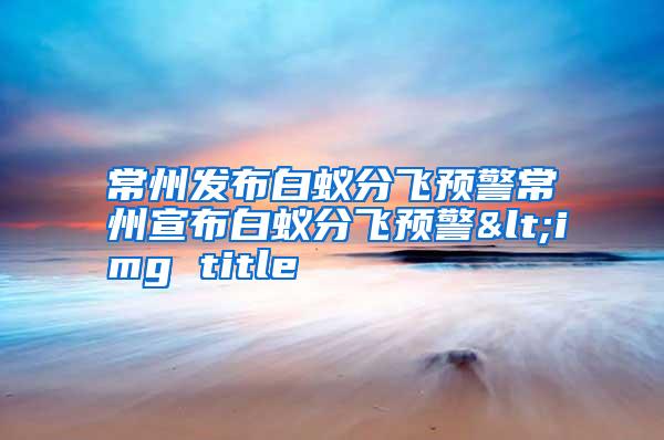 常州發(fā)布白蟻分飛預(yù)警常州宣布白蟻分飛預(yù)警<img title